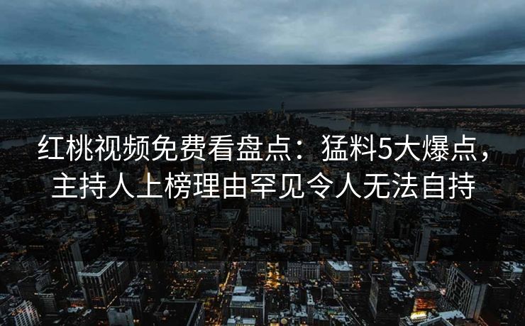 红桃视频免费看盘点：猛料5大爆点，主持人上榜理由罕见令人无法自持