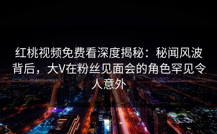 红桃视频免费看深度揭秘:秘闻风波背后,大V在粉丝见面会的角色罕见令人意外 红桃视频免费看深度揭秘:秘闻风波背后,大V在粉丝见面会的角色罕见令人意外