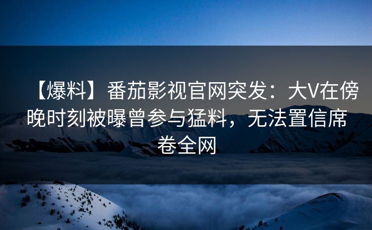 【爆料】番茄影视官网突发:大V在傍晚时刻被曝曾参与猛料,无法置信席卷全网 【爆料】番茄影视官网突发:大V在傍晚时刻被曝曾参与猛料,无法置信席卷全网