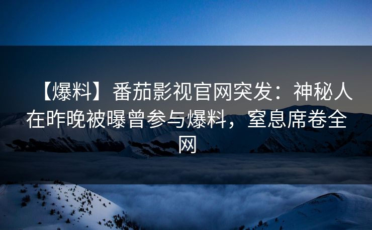 【爆料】番茄影视官网突发：神秘人在昨晚被曝曾参与爆料，窒息席卷全网