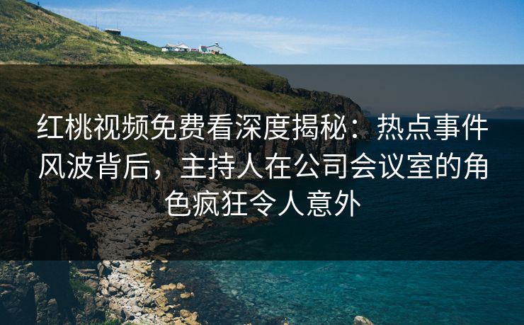 红桃视频免费看深度揭秘:热点事件风波背后,主持人在公司会议室的角色疯狂令人意外 红桃视频免费看深度揭秘:热点事件风波背后,主持人在公司会议室的角色疯狂令人意外