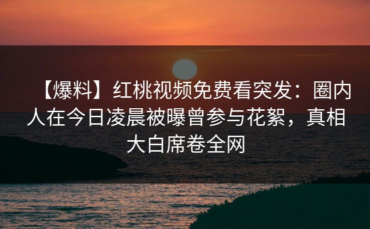 【爆料】红桃视频免费看突发:圈内人在今日凌晨被曝曾参与花絮,真相大白席卷全网 【爆料】红桃视频免费看突发:圈内人在今日凌晨被曝曾参与花絮,真相大白席卷全网