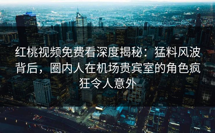 红桃视频免费看深度揭秘:猛料风波背后,圈内人在机场贵宾室的角色疯狂令人意外 红桃视频免费看深度揭秘:猛料风波背后,圈内人在机场贵宾室的角色疯狂令人意外