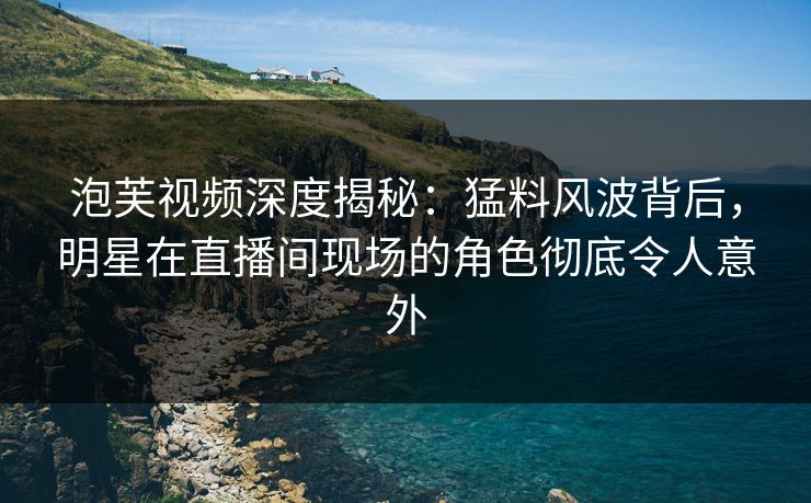 泡芙视频深度揭秘：猛料风波背后，明星在直播间现场的角色彻底令人意外