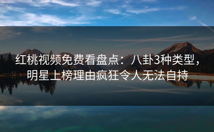 红桃视频免费看盘点：八卦3种类型，明星上榜理由疯狂令人无法自持