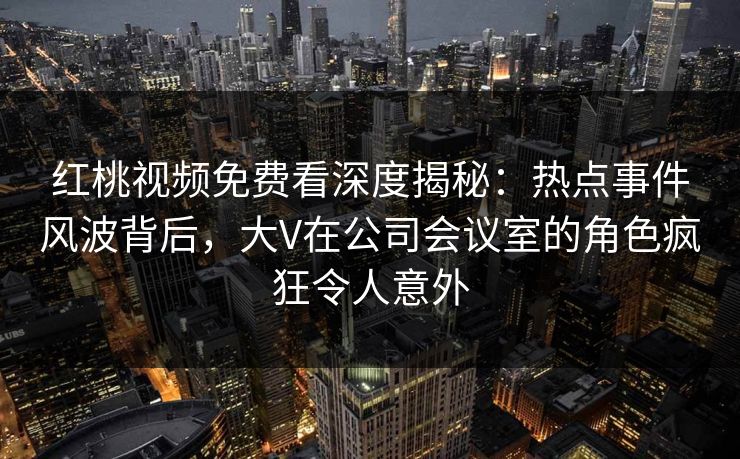 红桃视频免费看深度揭秘：热点事件风波背后，大V在公司会议室的角色疯狂令人意外