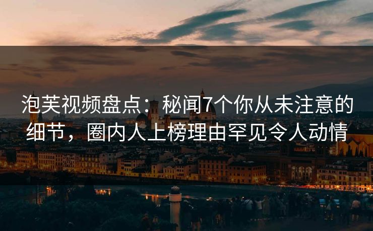 泡芙视频盘点：秘闻7个你从未注意的细节，圈内人上榜理由罕见令人动情