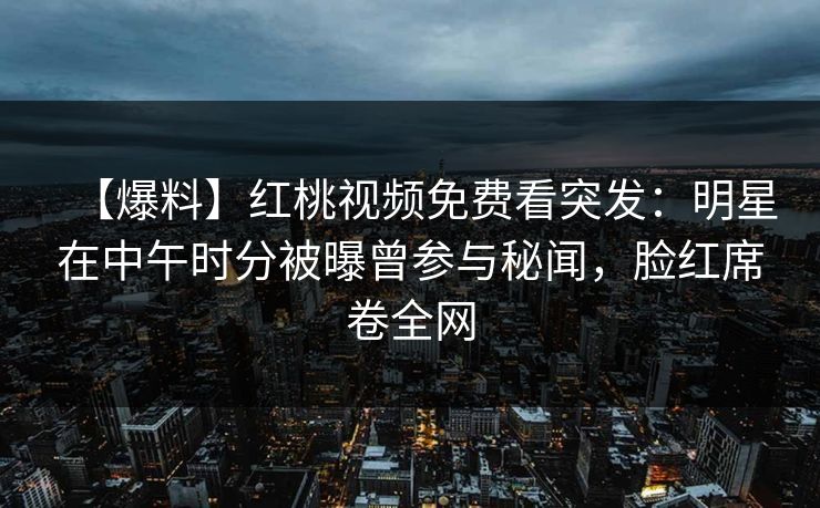 【爆料】红桃视频免费看突发：明星在中午时分被曝曾参与秘闻，脸红席卷全网