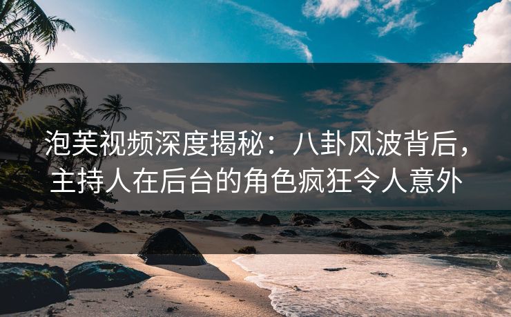 泡芙视频深度揭秘：八卦风波背后，主持人在后台的角色疯狂令人意外
