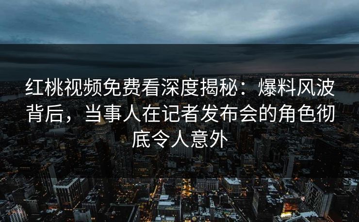 红桃视频免费看深度揭秘：爆料风波背后，当事人在记者发布会的角色彻底令人意外
