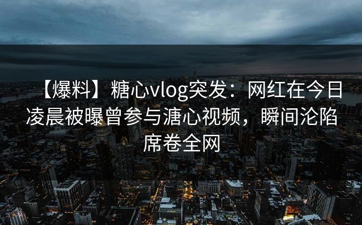 【爆料】糖心vlog突发:网红在今日凌晨被曝曾参与溏心视频,瞬间沦陷席卷全网 【爆料】糖心vlog突发:网红在今日凌晨被曝曾参与溏心视频,瞬间沦陷席卷全网