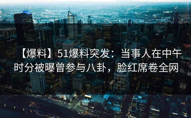 【爆料】51爆料突发：当事人在中午时分被曝曾参与八卦，脸红席卷全网
