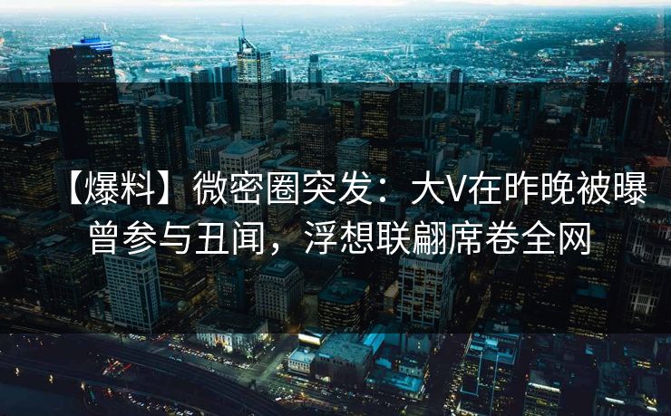 【爆料】微密圈突发：大V在昨晚被曝曾参与丑闻，浮想联翩席卷全网