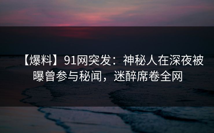 【爆料】91网突发:神秘人在深夜被曝曾参与秘闻,迷醉席卷全网 【爆料】91网突发:神秘人在深夜被曝曾参与秘闻,迷醉席卷全网