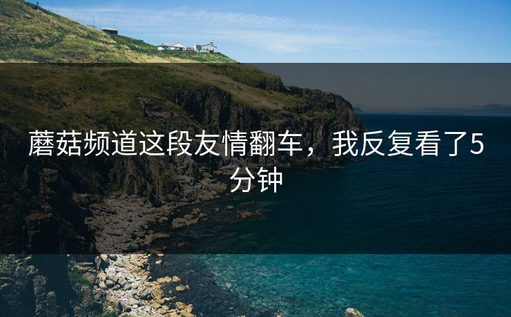 蘑菇频道这段友情翻车，我反复看了5分钟