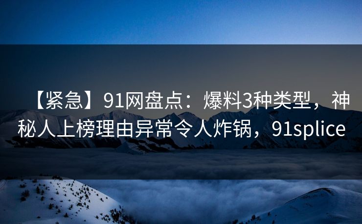 【紧急】91网盘点：爆料3种类型，神秘人上榜理由异常令人炸锅，91splice