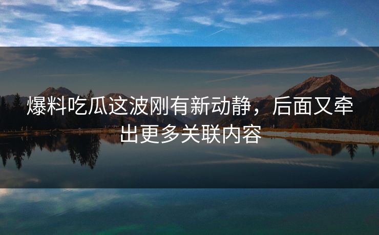爆料吃瓜这波刚有新动静，后面又牵出更多关联内容