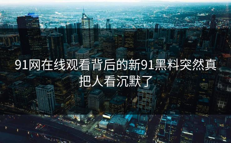 91网在线观看背后的新91黑料突然真把人看沉默了 91网在线观看背后的新91黑料突然真把人看沉默了